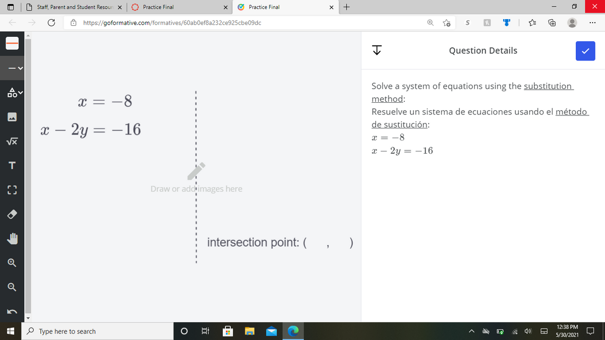 O Staff, Parent and Student Resour X
O Practice Final
O Practice Final
O https://goformative.com/formatives/60ab0ef8a232ce925cbe09dc
Question Details
Solve a system of equations using the substitution
x = -8
method:
Resuelve un sistema de ecuaciones usando el método
de sustitución:
х — 2у — — 16
x = -8
х — 2у — —16
Draw or addinmages here
intersection point: (
)
Q
12:38 PM
P Type here to search
5/30/2021
