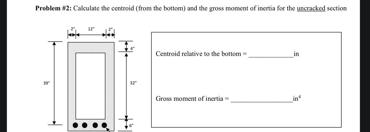 Problem #2: Calculate the centroid (from the bottom) and the gross moment of inertia for the uncracked section
39"
2"
Kök
12"
2"
4"
32"
6"
Centroid relative to the bottom
Gross moment of inertia :
in
in4