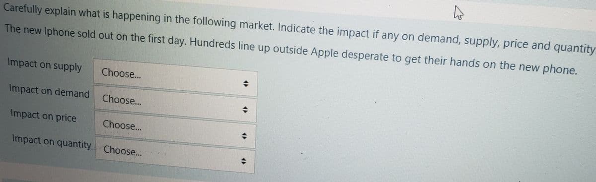 Carefully explain what is happening in the following market. Indicate the impact if any on demand, supply, price and quantity
The new Iphone sold out on the first day. Hundreds line up outside Apple desperate to get their hands on the new phone.
Impact on supply
Impact on demand
Impact on price
Choose...
Choose...
Choose...
Impact on quantity Choose...
+
+