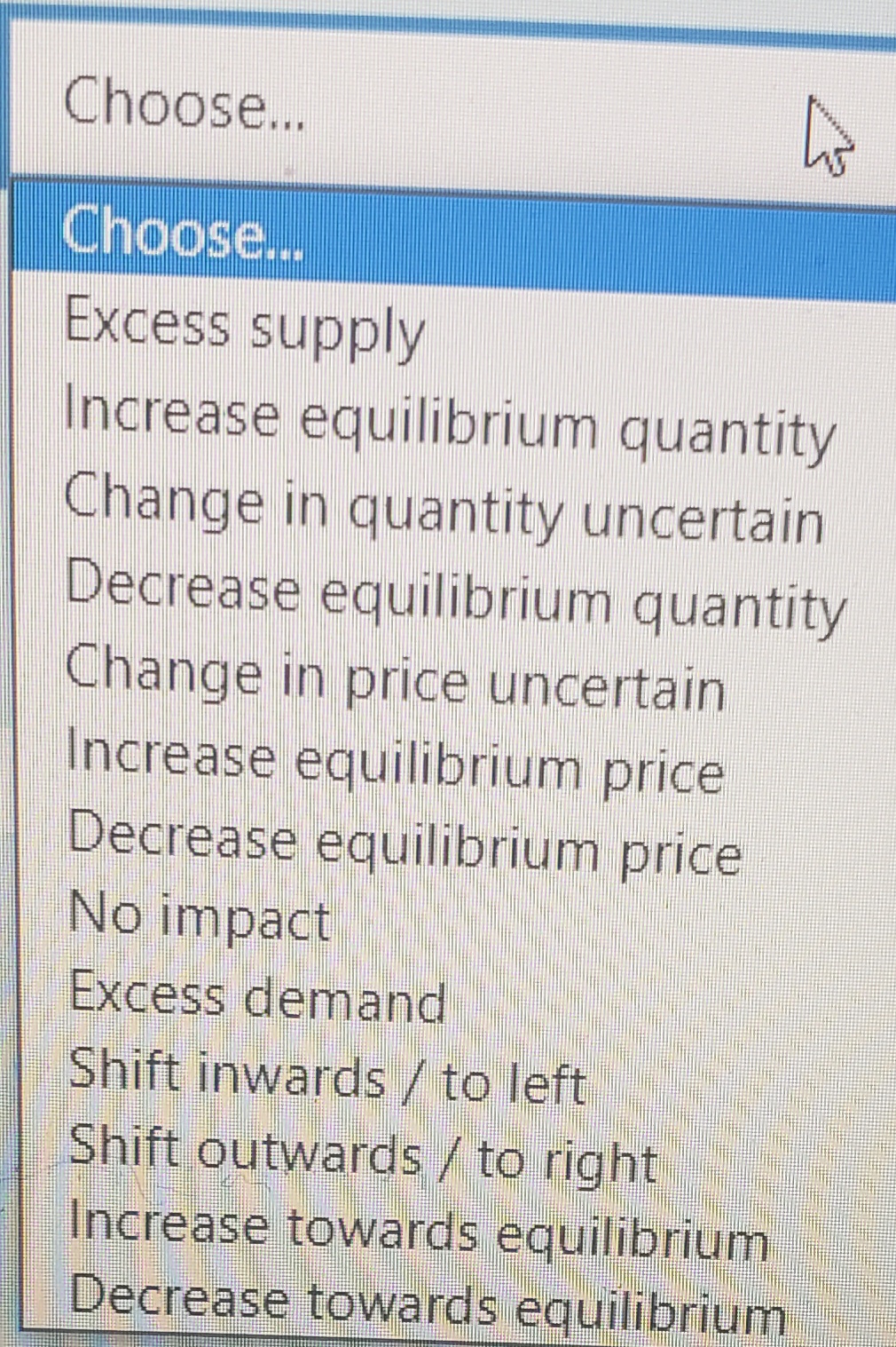 Choose...
Choose...
Excess supply
Increase equilibrium quantity
Change in quantity uncertain
Decrease equilibrium quantity
Change in price uncertain
Increase equilibrium price
Decrease equilibrium price
No impact
Excess demand
Shift inwards / to left
Shift outwards / to right
Increase towards equilibrium
Decrease towards equilibrium