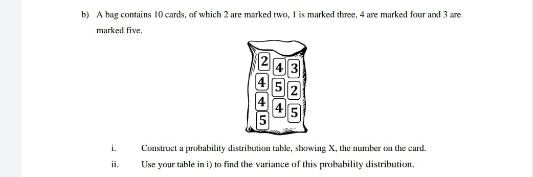 b) A bag contains 10 cards, of which 2 are marked two, 1 is marked three, 4 are marked four and 3 are
marked five.
i.
ii.
Construct a probability distribution table, showing X, the number on the card.
Use your table in i) to find the variance of this probability distribution.