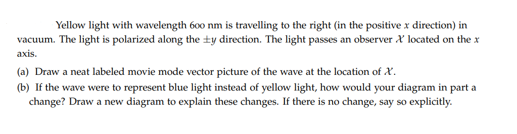 Yellow light with wavelength 600 nm is travelling to the right (in the positive x direction) in
vacuum. The light is polarized along the +y direction. The light passes an observer X located on the x
axis.
(a) Draw a neat labeled movie mode vector picture of the wave at the location of AX.
(b) If the wave were to represent blue light instead of yellow light, how would your diagram in part a
change? Draw a new diagram to explain these changes. If there is no change, say so explicitly.
