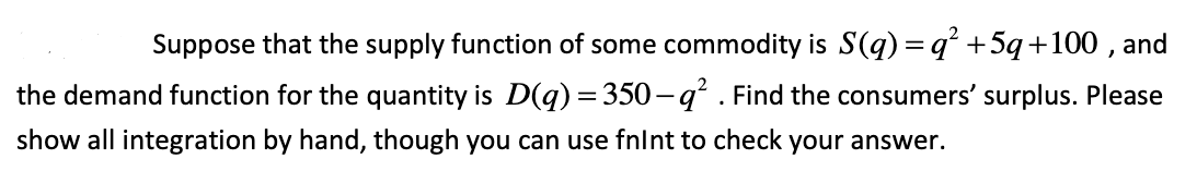 Suppose that the supply function of some commodity is S(q) = q +5q+100 , and
the demand function for the quantity is D(q) = 350-q² . Find the consumers' surplus. Please
show all integration by hand, though you can use fnlnt to check your answer.
