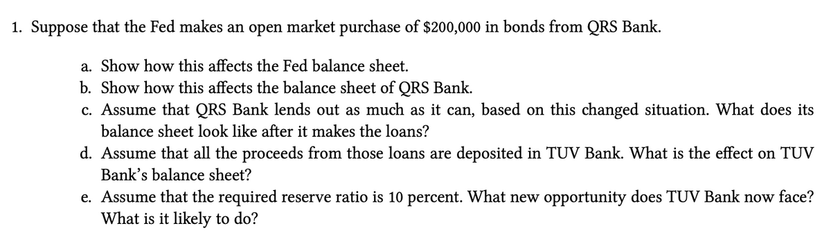 1. Suppose that the Fed makes an open market purchase of $200,000 in bonds from QRS Bank.
a. Show how this affects the Fed balance sheet.
b. Show how this affects the balance sheet of QRS Bank.
c. Assume that QRS Bank lends out as much as it can, based on this changed situation. What does its
balance sheet look like after it makes the loans?
d. Assume that all the proceeds from those loans are deposited in TUV Bank. What is the effect on TUV
Bank's balance sheet?
e. Assume that the required reserve ratio is 10 percent. What new opportunity does TUV Bank now face?
What is it likely to do?
