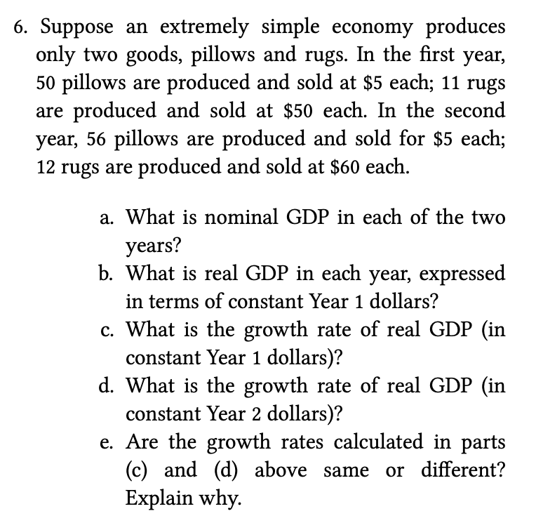6. Suppose an extremely simple economy produces
only two goods, pillows and rugs. In the first year,
50 pillows are produced and sold at $5 each; 11 rugs
are produced and sold at $50 each. In the second
year, 56 pillows are produced and sold for $5 each;
12 rugs are produced and sold at $60 each.
a. What is nominal GDP in each of the two
years?
b. What is real GDP in each year, expressed
in terms of constant Year 1 dollars?
c. What is the growth rate of real GDP (in
constant Year 1 dollars)?
d. What is the growth rate of real GDP (in
constant Year 2 dollars)?
e. Are the growth rates calculated in parts
(c) and (d) above same or different?
Explain why.
