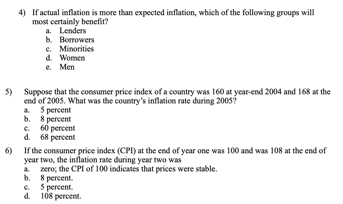 4) If actual inflation is more than expected inflation, which of the following groups will
most certainly benefit?
а.
Lenders
b. Borrowers
с.
Minorities
d. Women
е.
Men
Suppose that the consumer price index of a country was 160 at year-end 2004 and 168 at the
5)
end of 2005. What was the country's inflation rate during 2005?
5 percent
b.
а.
8 percent
60 percent
d.
с.
68 percent
6)
If the consumer price index (CPI) at the end of year one was 100 and was 108 at the end of
year two, the inflation rate during year two was
zero; the CPI of 100 indicates that prices were stable.
b.
а.
8 percent.
5 percent.
d.
c.
108 percent.
