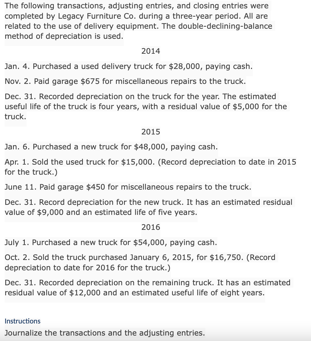 The following transactions, adjusting entries, and closing entries were
completed by Legacy Furniture Co. during a three-year period. All are
related to the use of delivery equipment. The double-declining-balance
method of depreciation is used.
2014
Jan. 4. Purchased a used delivery truck for $28,000, paying cash.
Nov. 2. Paid garage $675 for miscellaneous repairs to the truck.
Dec. 31. Recorded depreciation on the truck for the year. The estimated
useful life of the truck is four years, with a residual value of $5,000 for the
truck.
2015
Jan. 6. Purchased a new truck for $48,000, paying cash.
Apr. 1. Sold the used truck for $15,000. (Record depreciation to date in 2015
for the truck.)
June 11. Paid garage $450 for miscellaneous repairs to the truck.
Dec. 31. Record depreciation for the new truck. It has an estimated residual
value of $9,000 and an estimated life of five years.
2016
July 1. Purchased a new truck for $54,000, paying cash.
Oct. 2. Sold the truck purchased January 6, 2015, for $16,750. (Record
depreciation to date for 2016 for the truck.)
Dec. 31. Recorded depreciation on the remaining truck. It has an estimated
residual value of $12,000 and an estimated useful life of eight years.
Instructions
Journalize the transactions and the adjusting entries.
