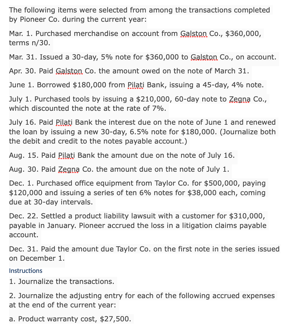 The following items were selected from among the transactions completed
by Pioneer Co. during the current year:
Mar. 1. Purchased merchandise on account from Galston Co., $360,000,
terms n/30.
Mar. 31. Issued a 30-day, 5% note for $360,000 to Galston Co., on account.
Apr. 30. Paid Galston Co. the amount owed on the note of March 31.
June 1. Borrowed $180,000 from Pilati Bank, issuing a 45-day, 4% note.
July 1. Purchased tools by issuing a $210,000, 60-day note to Zegna Co.,
which discounted the note at the rate of 7%.
July 16. Paid Pilati Bank the interest due on the note of June 1 and renewed
the loan by issuing a new 30-day, 6.5% note for $180,000. (Journalize both
the debit and credit to the notes payable account.)
Aug. 15. Paid Pilati Bank the amount due on the note of July 16.
Aug. 30. Paid Zegna Co. the amount due on the note of July 1.
Dec. 1. Purchased office equipment from Taylor Co. for $500,000, paying
$120,000 and issuing a series of ten 6% notes for $38,000 each, coming
due at 30-day intervals.
Dec. 22. Settled a product liability lawsuit with a customer for $310,000,
payable in January. Pioneer accrued the loss in a litigation claims payable
account.
Dec. 31. Paid the amount due Taylor Co. on the first note in the series issued
on December 1.
Instructions
1. Journalize the transactions.
2. Journalize the adjusting entry for each of the following accrued expenses
at the end of the current year:
a. Product warranty cost, $27,500.

