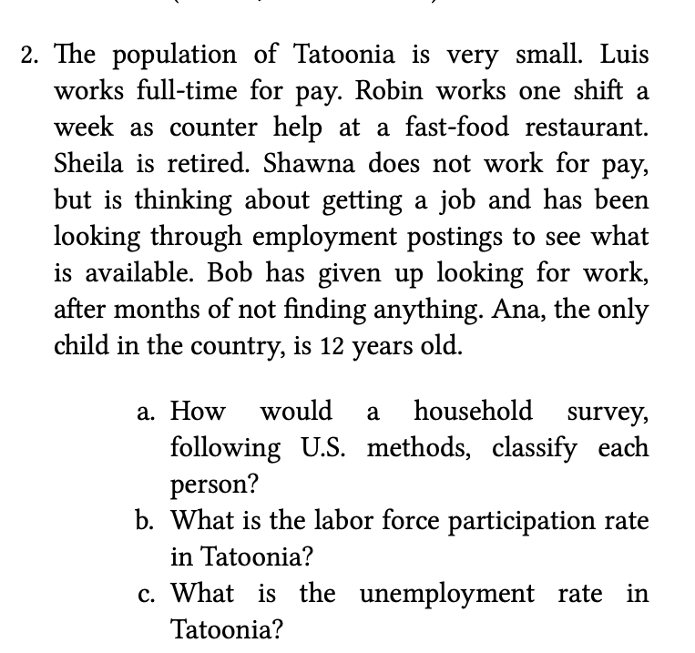 2. The population of Tatoonia is very small. Luis
works full-time for pay. Robin works one shift a
week as counter help at a fast-food restaurant.
Sheila is retired. Shawna does not work for pay,
but is thinking about getting a job and has been
looking through employment postings to see what
is available. Bob has given up looking for work,
after months of not finding anything. Ana, the only
child in the country, is 12 years old.
a. How would
a
household
survey,
following U.S. methods, classify each
person?
b. What is the labor force participation rate
in Tatoonia?
c. What is the unemployment rate in
Tatoonia?
