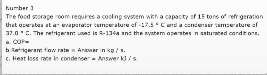 Number 3
The food storage room requires a cooling system with a capacity of 15 tons of refrigeration
that operates at an evaporator temperature of -17.5 ° C and a condenser temperature of
37.0 ° C. The refrigerant used is R-134a and the system operates in saturated conditions.
a. COP=
b.Refrigerant flow rate = Answer in kg / s.
c. Heat loss rate in condenser = Answer kJ / s.
