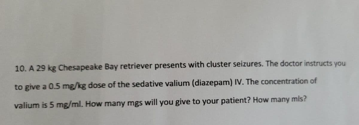 10. A 29 kg Chesapeake Bay retriever presents with cluster seizures. The doctor instructs you
to give a 0.5 mg/kg dose of the sedative valium (diazepam) IV. The concentration of
valium is 5 mg/ml. How many mgs will you give to your patient? How many mis?
