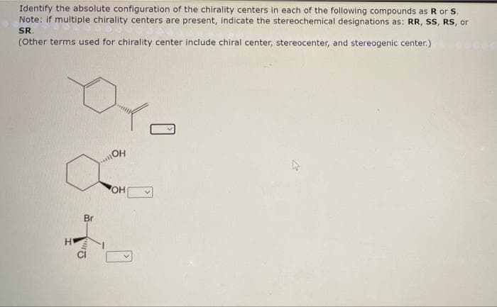 Identify the absolute configuration of the chirality centers in each of the following compounds as R or S.
Note: if multiple chirality centers are present, indicate the stereochemical designations as: RR, SS, RS, or
SR.
(Other terms used for chirality center include chiral center, stereocenter, and stereogenic center.)
OH
Br
