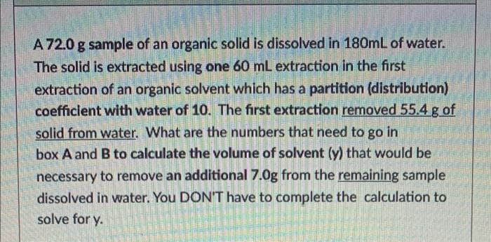 A 72.0 g sample of an organic solid is dissolved in 180mL of water.
The solid is extracted using one 60 mL extraction in the first
extraction of an organic solvent which has a partition (distribution)
coefficlent with water of 10. The first extraction removed 55.4 g of
solid from water. What are the numbers that need to go in
box A and B to calculate the volume of solvent (y) that would be
necessary to remove an additional 7.0g from the remaining sample
dissolved in water. You DON'T have to complete the calculation to
solve for y.
