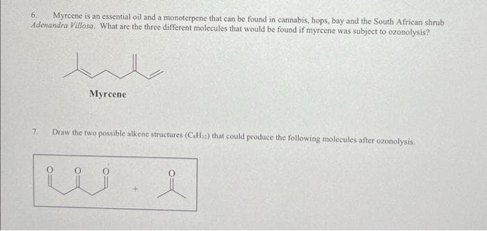 Myrcene is an essential oil and a monoterpene that can be found in cannabis, hops, bay and the South African shrub
Adenandra Villosa. What are the three different molecules that would be found if myrcene was subject to ozonolysis?
6.
Myrcene
7.
Draw the two possible alkene structures (C.Hi2) that could produce the following molecules after ozonolysis.
