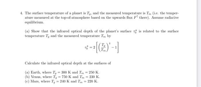 4. The surface temperature of a planet is T, and the measured temperature is Tm (i.e. the temper-
ature measured at the top-of-atmosphere based on the upwards flux Ft there). Assume radiative
equilibrium.
(a) Show that the infrared optical depth of the planet's surface 7 is related to the surface
temperature T, and the measured temperature Tm by
Calculate the infrared optical depth at the surfaces of
(a) Earth, where T, = 300 K and Tm = 250 K.
(b) Venus, where T, = 750 K and Tm = 230 K.
(c) Mars, where T, = 240 K and T, = 220 K.
