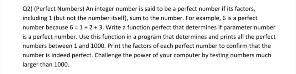 Q2) (Perfect Numbers) An integer number is said to be a perfect number if its factors,
including 1 (but not the number itself), sum to the number. For example, 6 is a perfect
number because 6 = 1 + 2 + 3. Write a function perfect that determines if parameter number
is a perfect number. Use this function in a program that determines and prints all the perfect
numbers between 1 and 1000. Print the factors of each perfect number to confirm that the
number is indeed perfect. Challenge the power of your computer by testing numbers much
larger than 1000.
