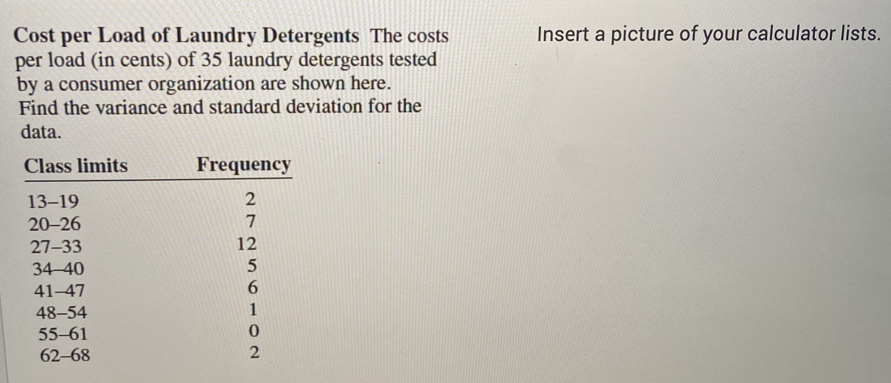 Cost per Load of Laundry Detergents The costs
per load (in cents) of 35 laundry detergents tested
by a consumer organization are shown here.
Find the variance and standard deviation for the
data.
Class limits
Frequency
13-19
20-26
7
27-33
12
34-40
41-47
6.
48-54
1
55-61
62-68
