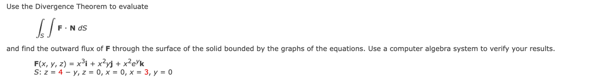 Use the Divergence Theorem to evaluate
[/F
F.N dS
and find the outward flux of F through the surface of the solid bounded by the graphs of the equations. Use a computer algebra system to verify your results.
F(x, y, z) = x³ + x²yj + x²e¼k
S: z = 4 y, z = 0, x = 0, x = 3, y = 0