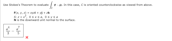 Use Stokes's Theorem to evaluate
4
a
3
F(x, y, z) = xyzi+yj + zk
S: z = x², 0 ≤x≤a, Osysa
N is the downward unit normal to the surface.
7
a
²/²
F. dr. In this case, C is oriented counterclockwise as viewed from above.
5
X