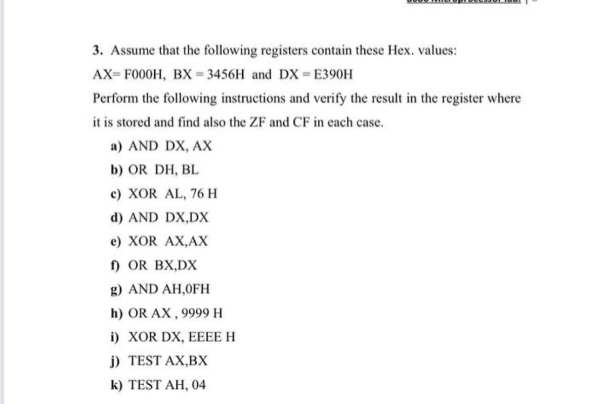 3. Assume that the following registers contain these Hex. values:
AX= F000H, BX = 3456H and DX = E390H
%3D
Perform the following instructions and verify the result in the register where
it is stored and find also the ZF and CF in each case.
a) AND DX, AX
b) OR DH, BL
c) XOR AL, 76 H
d) AND DX,DX
e) XOR AX,AX
f) OR BX,DX
g) AND AH,0FH
h) OR AX, 9999 H
) χOR DX , EEEE Η
j) TEST AX,BX
k) TEST AH, 04
