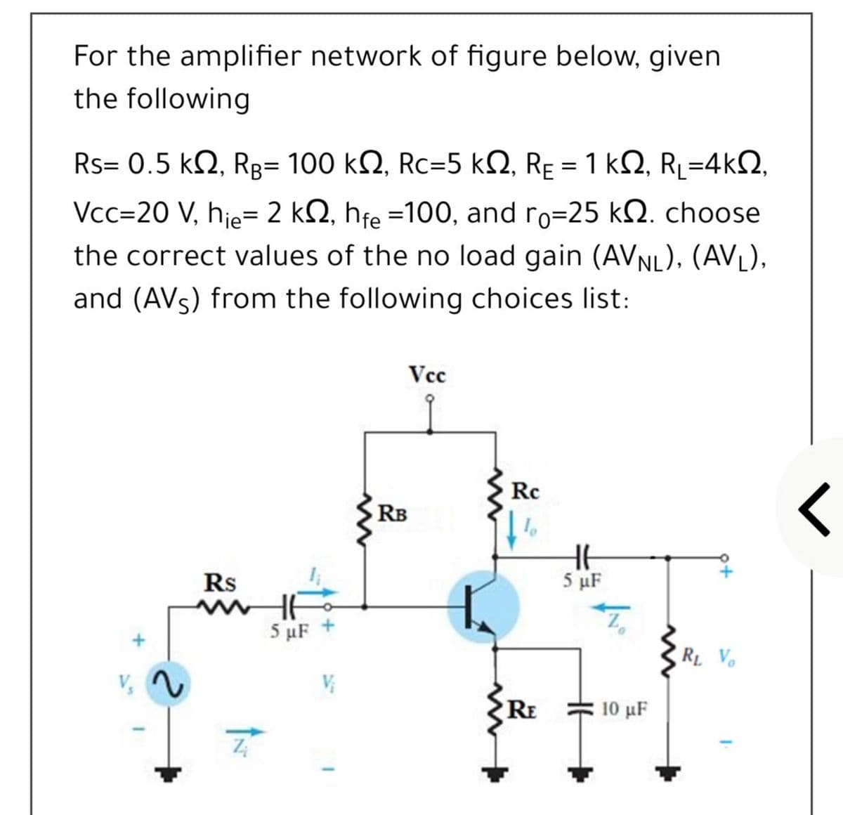For the amplifier network of figure below, given
the following
Rs= 0.5 k2, Rg= 100 kQ, Rc=5 kQ, RE = 1 k2, RL=4k2,
Vcc=20 V, hje= 2 kN, hfe =100, and ro=25 kQ. choose
%3D
the correct values of the no load gain (AVNL), (AVL),
and (AVs) from the following choices list:
Vcc
Rc
RB
Rs
5 µF
5 μF
RL Vo
V,
RE
10 μF
