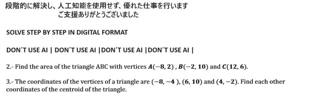 段階的に解決し、 人工知能を使用せず、 優れた仕事を行います
ご支援ありがとうございました
SOLVE STEP BY STEP IN DIGITAL FORMAT
DON'T USE AI | DON'T USE AI | DON'T USE AI | DON'T USE AI |
2. - Find the area of the triangle ABC with vertices A(-8,2), B(-2,10) and C(12, 6).
3.- The coordinates of the vertices of a triangle are (-8, –4), (6, 10) and (4, -2). Find each other
coordinates of the centroid of the triangle.