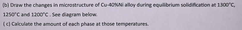 (b) Draw the changes in microstructure of Cu-40%Ni alloy during equilibrium solidification at 1300°C,
1250°C and 1200°C . See diagram below.
(c) Calculate the amount of each phase at those temperatures.
