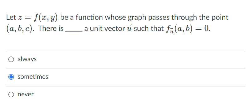 f(x, y) be a function whose graph passes through the point
a unit vector u such that f, (a, b) = 0.
Let z =
(a, b, c). There is
O always
O sometimes
never
