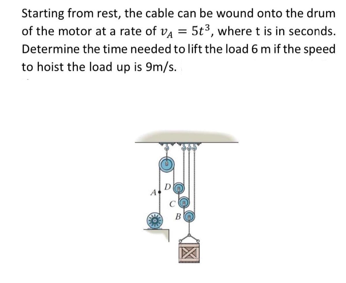 Starting from rest, the cable can be wound onto the drum
of the motor at a rate of VA
5t3, where t is in seconds.
Determine the time needed to lift the load 6 m if the speed
to hoist the load up is 9m/s.
A
