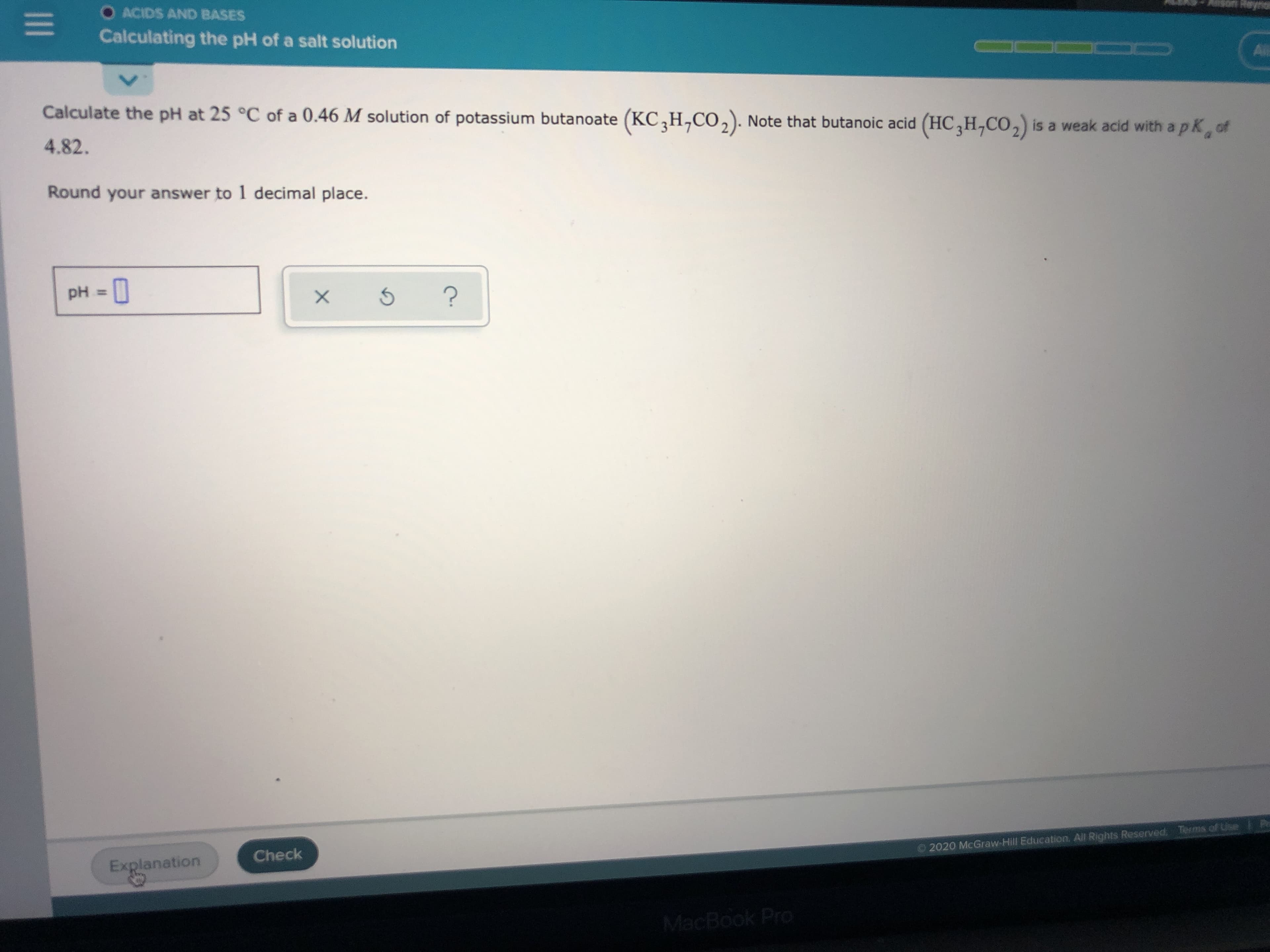 Calculate the pH at 25 °C of a 0.46 M solution of potassium butanoate (KC,H,CO,). Note that butanoic acid (HC,H,CO,) is a weak acid with a pK, of
4.82.
Round your answer to 1 decimal place.
