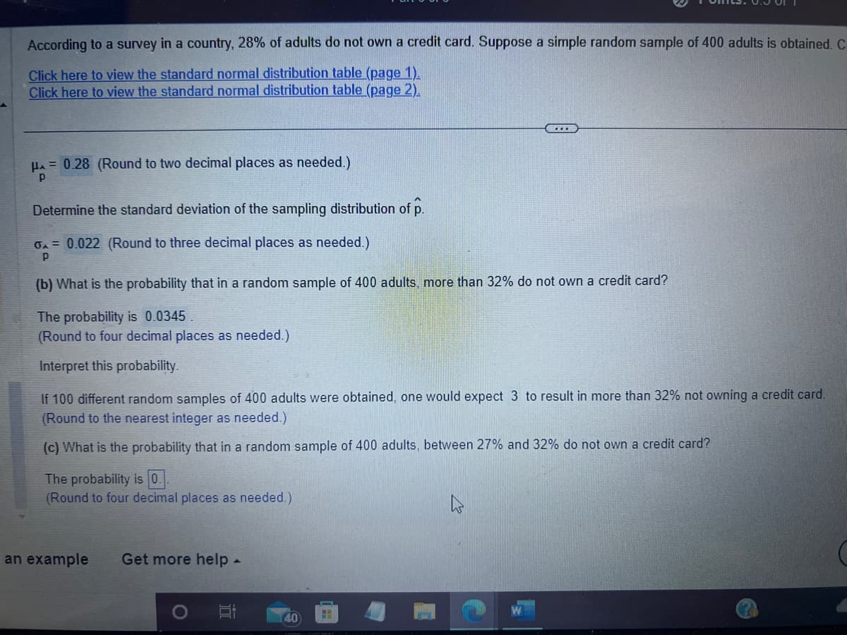 According to a survey in a country, 28% of adults do not own a credit card. Suppose a simple random sample of 400 adults is obtained. C
Click here to view the standard normal distribution table (page 1).
Click here to view the standard normal distribution table (page 2).
HA=0.28 (Round to two decimal places as needed.)
P
Determine the standard deviation of the sampling distribution of p.
0A = 0.022 (Round to three decimal places as needed.)
Р
(b) What is the probability that in a random sample of 400 adults, more than 32% do not own a credit card?
The probability is 0.0345.
(Round to four decimal places as needed.)
Interpret this probability.
If 100 different random samples of 400 adults were obtained, one would expect 3 to result in more than 32% not owning a credit card.
(Round to the nearest integer as needed.)
(c) What is the probability that in a random sample of 400 adults, between 27% and 32% do not own a credit card?
The probability is 0.
(Round to four decimal places as needed.)
an example Get more help -
40
FH