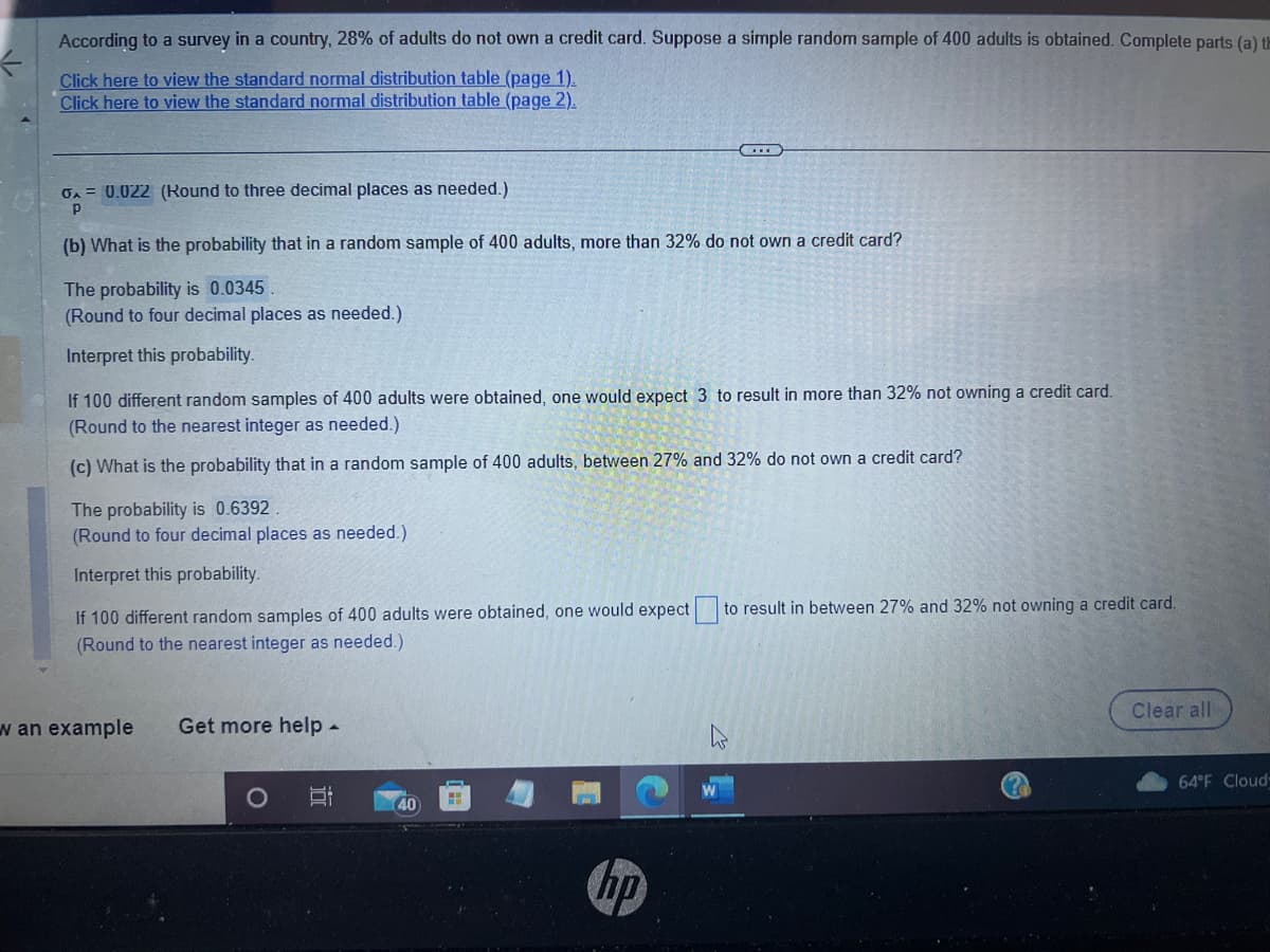 ←
According to a survey in a country, 28% of adults do not own a credit card. Suppose a simple random sample of 400 adults is obtained. Complete parts (a) th
Click here to view the standard normal distribution table (page 1).
Click here to view the standard normal distribution table (page 2).
6A = 0.022 (Round to three decimal places as needed.)
Р
(b) What is the probability that in a random sample of 400 adults, more than 32% do not own a credit card?
The probability is 0.0345
(Round to four decimal places as needed.)
Interpret this probability.
If 100 different random samples of 400 adults were obtained, one would expect 3 to result in more than 32% not owning a credit card.
(Round to the nearest integer as needed.)
(c) What is the probability that in a random sample of 400 adults, between 27% and 32% do not own a credit card?
The probability is 0.6392.
(Round to four decimal places as needed.).
Interpret this probability.
If 100 different random samples of 400 adults were obtained, one would expect.
(Round to the nearest integer as needed.).
w an example Get more help.
Bi
40
4
hp
to result in between 27% and 32% not owning a credit card.
Clear all
64°F Cloud