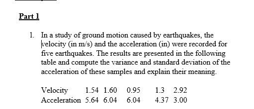 Part 1
1. In a study of ground motion caused by earthquakes, the
velocity (in m/s) and the acceleration (in) were recorded for
five earthquakes. The results are presented in the following
table and compute the variance and standard deviation of the
acceleration of these samples and explain their meaning.
Velocity 1.54 1.60 0.95
Acceleration 5.64 6.04
6.04
1.3 2.92
4.37 3.00