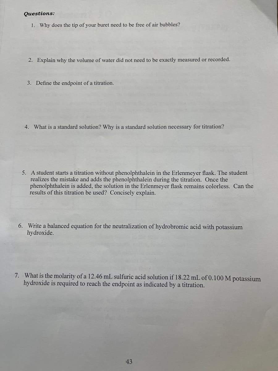 Questions:
1. Why does the tip of your buret need to be free of air bubbles?
2. Explain why the volume of water did not need to be exactly measured or recorded.
3. Define the endpoint of a titration.
4. What is a standard solution? Why is a standard solution necessary for titration?
5. A student starts a titration without phenolphthalein in the Erlenmeyer flask. The student
realizes the mistake and adds the phenolphthalein during the titration. Once the
phenolphthalein is added, the solution in the Erlenmeyer flask remains colorless. Can the
results of this titration be used? Concisely explain.
6. Write a balanced equation for the neutralization of hydrobromic acid with potassium
hydroxide.
7. What is the molarity of a 12.46 mL sulfuric acid solution if 18.22 mL of 0.100 M potassium
hydroxide is required to reach the endpoint as indicated by a titration.
43