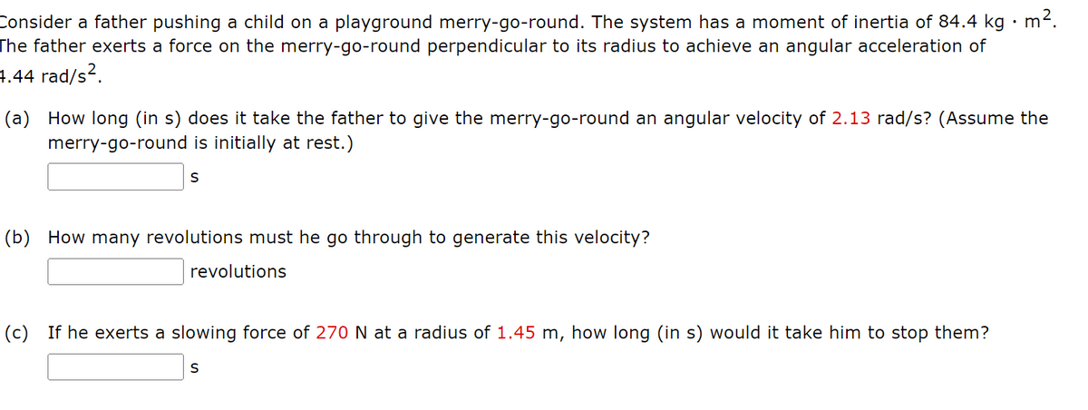 Consider a father pushing a child on a playground merry-go-round. The system has a moment of inertia of 84.4 kg • m².
The father exerts a force on the merry-go-round perpendicular to its radius to achieve an angular acceleration of
4.44 rad/s².
(a) How long (in s) does it take the father to give the merry-go-round an angular velocity of 2.13 rad/s? (Assume the
merry-go-round is initially at rest.)
S
(b) How many revolutions must he go through to generate this velocity?
revolutions
(c) If he exerts a slowing force of 270 N at a radius of 1.45 m, how long (in s) would it take him to stop them?
S