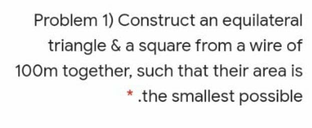 Problem 1) Construct an equilateral
triangle & a square from a wire of
100m together, such that their area is
* .the smallest possible

