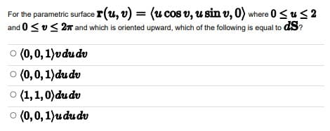 For the parametric surface r(u, v) = (u cos v, u sin v, 0) where 0 ≤ u ≤2
and 0 ≤ ≤ 27 and which is oriented upward, which of the following is equal to ds?
(0,0,1)vdu dv
(0,0,1) du dv
du dv
(0, 0, 1)udu dv
Ⓒ (1,1,0)