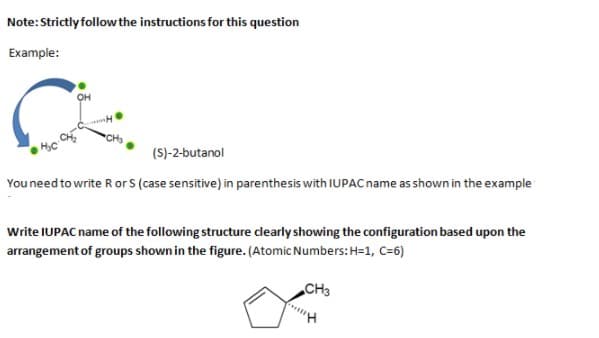 Note: Strictly follow the instructions for this question
Example:
(S)-2-butanol
You need to write R or S (case sensitive) in parenthesis with IUPAC name as shown in the example
Write IUPAC name of the following structure clearly showing the configuration based upon the
arrangement of groups shown in the figure. (Atomic Numbers:H=1, C=6)
CH3
