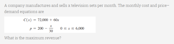 A company manufactures and sells x television sets per month. The monthly cost and price-
demand equations are
C(x) = 72,000 + 60x
p = 200
30
0 <xs 6,000
What is the maximum revenue?
