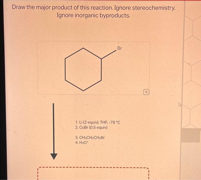 Draw the major product of this reaction. Ignore stereochemistry.
Ignore inorganic byproducts.
Br
1. Li (2 equiv), THF, -78 °C
2. CuBr (0.5 equiv)
3. CH3CH2CH2Br
4. H₂O*
Q