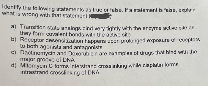 Identify the following statements as true or false. If a statement is false, explain
what is wrong with that statement
a) Transition state analogs bind very tightly with the enzyme active site as
they form covalent bonds with the active site
b) Receptor desensitization happens upon prolonged exposure of receptors
to both agonists and antagonists
c) Dactinomycin and Doxorubicin are examples of drugs that bind with the
major groove of DNA
d) Mitomycin C forms interstrand crosslinking while cisplatin forms
intrastrand crosslinking of DNA