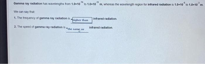 16
11
Gamma ray radiation has wavelengths from 1.0x10 to 1.0x10 m, whereas the wavelength region for infrared radiation is 1.0x10 to 1.0×10 m.
We can say that:
1. The frequency of gamma ray radiation is
2. The speed of gamma ray radiation is.
higher than t
the same as
infrared radiation.
infrared radiation.