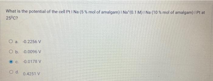 What is the potential of the cell Pt I Na (5 % mol of amalgam) | Na* (0.1 M) I Na (10 % mol of amalgam) | Pt at
25°C?
O a.
O b.
-0.2256 V
-0.0096 V
c. -0.0178 V
O d. 0.4251 V