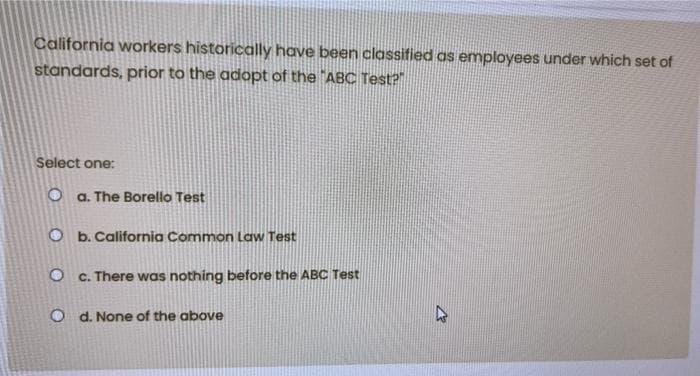 California workers historically have been classified as employees under which set of
standards, prior to the adopt of the "ABC Test?
Select one:
O a. The Borello Test
Ob. California Common Law Test
Oc. There was nothing before the ABC Test
Od. None of the above
