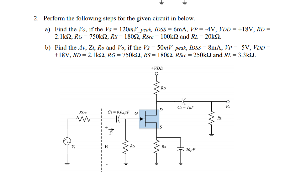 2. Perform the following steps for the given circuit in below.
a) Find the Vo, if the Vs = 120mV_peak, IDSS = 6mA, VP = -4V, VDD = +18V, RD =
2.1kn, RG = 750kN, Rs = 1802, RSrc = 100kN and RL = 20k2.
%3D
b) Find the Av, Zi, Ro and Vo, if the Vs = 50mV peak, IDSS = 8mA, VP = -5V, VDD =
+18V, RD = 2.1kQ, RG = 750k2, Rs= 1802, RSrc = 250k2 and RL = 3.3kN.
+VDD
RD
C2= 1µF
Vo
RSre
| C1 = 0.02µF G
RL
Zi
Vs
RG
Rs
20µF
