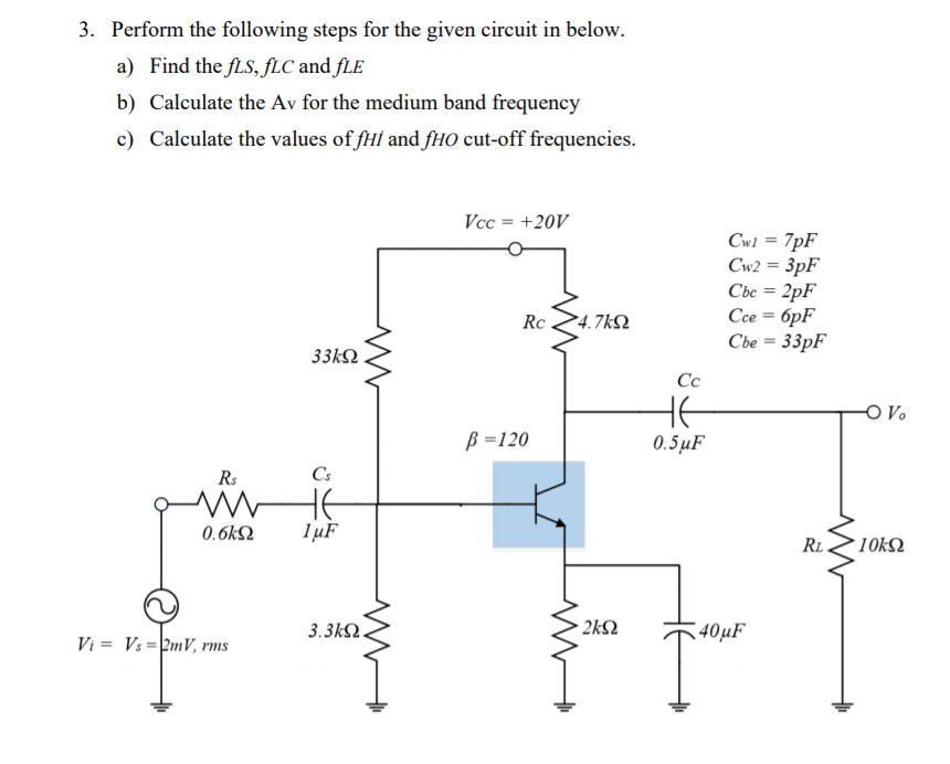3. Perform the following steps for the given circuit in below.
a) Find the fLS, fLC and fLE
b) Calculate the Av for the medium band frequency
c) Calculate the values of fHl and fHO cut-off frequencies.
Vcc = +20V
%3D
Cw1 = 7pF
Cw2 = 3pF
Cbe = 2pF
Cce = 6pF
Cbe = 33pF
Rc
P4.7kQ
33kΩ
Cc
- V.
B =120
0.5µF
Rs
Cs
HE
lµF
0.6k2
RL.
'10kΩ
3.3k
- 2k2
40µF
Vi = Vs =2mV, rms
