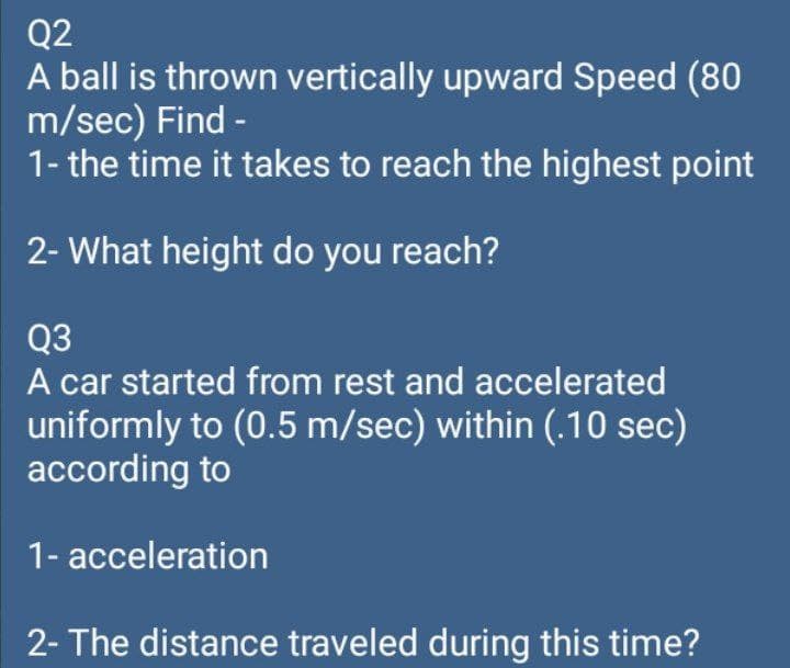 Q2
A ball is thrown vertically upward Speed (80
m/sec) Find -
1- the time it takes to reach the highest point
2- What height do you reach?
Q3
A car started from rest and accelerated
uniformly to (0.5 m/sec) within (.10 sec)
according to
1- acceleration
2- The distance traveled during this time?
