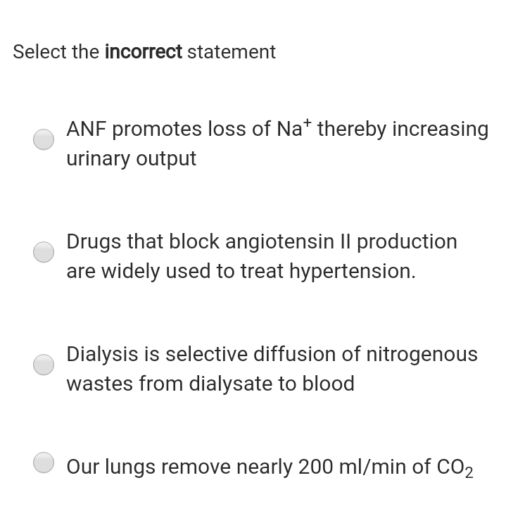 Select the incorrect statement
ANF promotes loss of Na* thereby increasing
urinary output
Drugs that block angiotensin II production
are widely used to treat hypertension.
Dialysis is selective diffusion of nitrogenous
wastes from dialysate to blood
Our lungs remove nearly 200 ml/min of CO2

