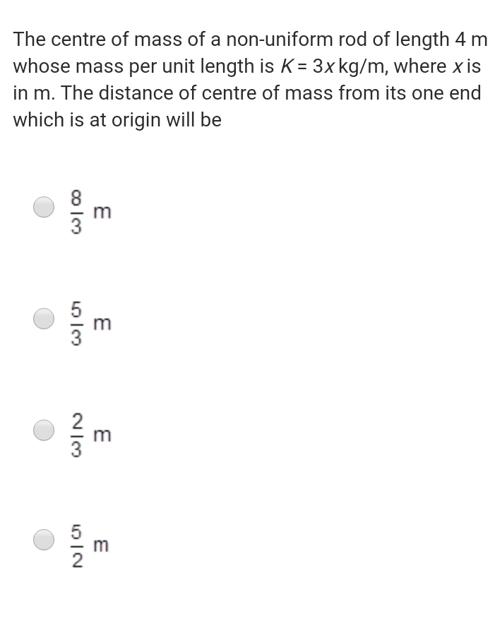 The centre of mass of a non-uniform rod of length 4 m
whose mass per unit length is K = 3x kg/m, where x is
in m. The distance of centre of mass from its one end
which is at origin will be
