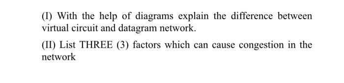 (I) With the help of diagrams explain the difference between
virtual circuit and datagram network.
(II) List THREE (3) factors which can cause congestion in the
network
